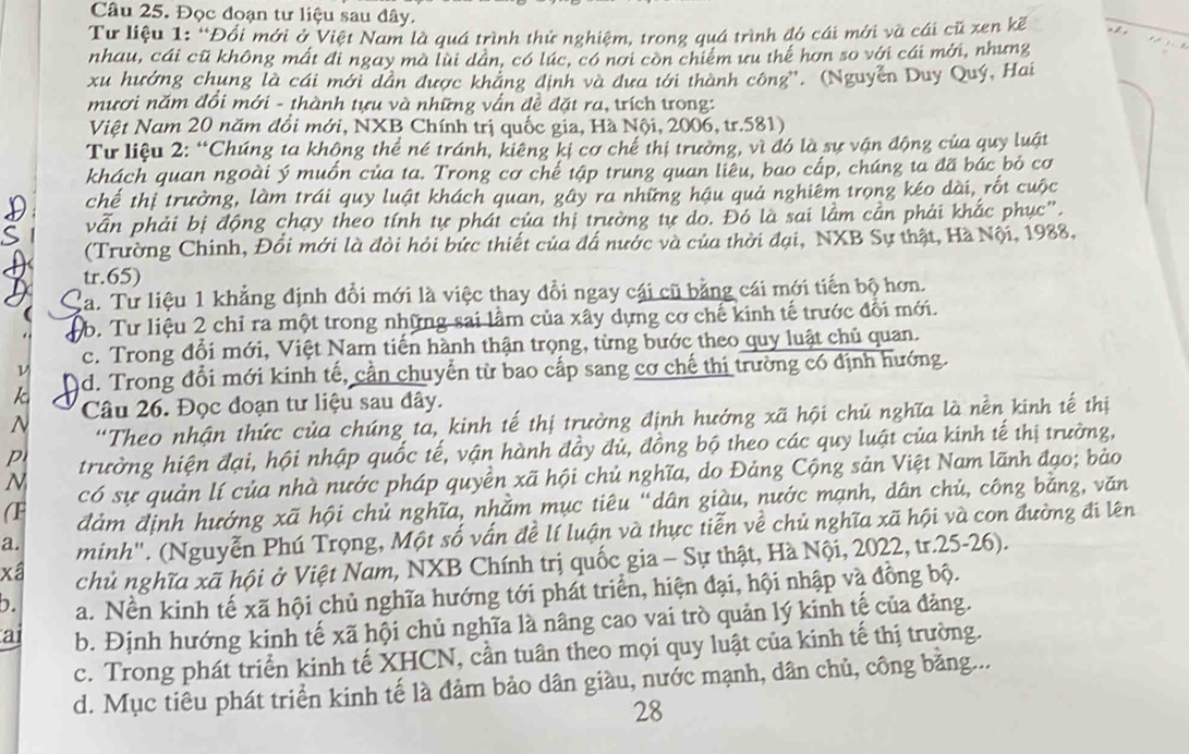 Đọc đoạn tư liệu sau đây.
Tư liệu 1: 'Đổi mới ở Việt Nam là quá trình thử nghiệm, trong quá trình đó cái mới và cái cũ xen kế
nhau, cái cũ không mất đi ngay mà lùi dân, có lúc, có nơi còn chiếm ưu thể hơn so với cái mới, nhưng
xu hướng chung là cái mới dân được khảng định và đưa tới thành công''. (Nguyễn Duy Quý, Hai
mươi năm đổi mới - thành tựu và những vấn đề đặt ra, trích trong:
Việt Nam 20 năm đổi mới, NXB Chính trị quốc gia, Hà Nội, 2006, tr.581)
Tư liệu 2: “Chúng ta không thể né tránh, kiêng kị cơ chế thị trường, vì đó là sự vận động của quy luật
khách quan ngoài ý muốn của ta. Trong cơ chế tập trung quan liêu, bao cấp, chúng ta đã bác bỏ cơ
chế thị trường, làm trái quy luật khách quan, gây ra những hậu quả nghiêm trọng kéo dài, rốt cuộc
vẫn phải bị động chạy theo tính tự phái của thị trường tự do. Đó là sai lầm cần phải khắc phục".
(Trường Chính, Đổi mới là đỏi hỏi bức thiết của đấ nước và của thời đại, NXB Sự thật, Hà Nội, 1988,
tr.65)
Ca. Tư liệu 1 khẳng định đổi mới là việc thay đổi ngay cái cũ bằng cái mới tiến bộ hơn.
b. Tư liệu 2 chỉ ra một trong những sai lầm của xây dựng cơ chế kinh tế trước đổi mới.
c. Trong đổi mới, Việt Nam tiến hành thận trọng, từng bước theo quy luật chủ quan.
ν
k ad. Trong đổi mới kinh tế, cần chuyển từ bao cấp sang cơ chế thị trường có định hướng.
N Câu 26. Đọc đoạn tư liệu sau đây.
'Theo nhận thức của chúng ta, kinh tế thị trường định hướng xã hội chủ nghĩa là nền kinh tế thị
p trường hiện đại, hội nhập quốc tế, vận hành đầy đủ, đồng bộ theo các quy luật của kinh tế thị trường,
N có sự quản lí của nhà nước pháp quyền xã hội chủ nghĩa, do Đảng Cộng sản Việt Nam lãnh đạo; bảo
(F đảm định hướng xã hội chủ nghĩa, nhằm mục tiêu “dân giàu, nước mạnh, dân chủ, công bằng, văn
a. minh". (Nguyễn Phú Trọng, Một số vấn đề lí luận và thực tiễn về chủ nghĩa xã hội và con đường đi lên
xâ chủ nghĩa xã hội ở Việt Nam, NXB Chính trị quốc gia - Sự thật, Hà Nội, 2022, tr.25-26).
b. a. Nền kinh tế xã hội chủ nghĩa hướng tới phát triển, hiện đại, hội nhập và đồng bộ.
ai b. Định hướng kinh tế xã hội chủ nghĩa là nâng cao vai trò quản lý kinh tế của đảng.
c. Trong phát triển kinh tế XHCN, cần tuân theo mọi quy luật của kinh tế thị trường.
d. Mục tiêu phát triển kinh tế là đảm bảo dân giàu, nước mạnh, dân chủ, công bằng...
28