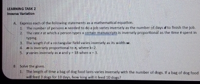 Inverse Variation 1 FArNING TAšK 2 
A. Express each of the following statements as a mathematical equation. 
I. The number of persons a needed to do a job varies inversely as the number of days a to finish the job. 
2. The rate r at which a person types a certain manuscripts is inversely proportional as the time E spent in 
typing 
3. The length f of a rectangular field varies inversely as its width w
k=2. 
5. y varies inversely asx and 4. m is inversely proportional to n, where when x-3
y=18
8. Solve the given. 1. The length of time a bag of dog food lasts varies inversely with the number of dogs. If a bag of dog food 
will feed 3 dogs for 10 days, how long will it feed 10 dogs?