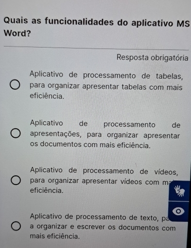 Quais as funcionalidades do aplicativo MS
Word?
Resposta obrigatória
Aplicativo de processamento de tabelas,
para organizar apresentar tabelas com mais
eficiência.
Aplicativo de processamento de
apresentações, para organizar apresentar
os documentos com mais eficiência.
Aplicativo de processamento de vídeos,
para organizar apresentar vídeos com ma
eficiência.
Aplicativo de processamento de texto, pa
a organizar e escrever os documentos com
mais eficiência.