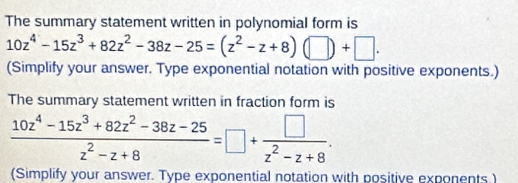 The summary statement written in polynomial form is
10z^4-15z^3+82z^2-38z-25=(z^2-z+8)(□ )+□. 
(Simplify your answer. Type exponential notation with positive exponents.) 
The summary statement written in fraction form is
 (10z^4-15z^3+82z^2-38z-25)/z^2-z+8 =□ + □ /z^2-z+8 . 
(Simplify your answer. Type exponential notation with positive exponents.)