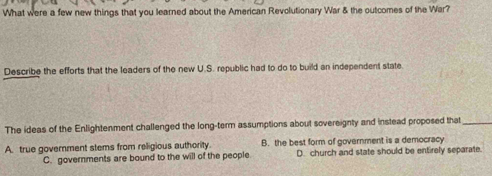 What were a few new things that you learned about the American Revolutionary War & the outcomes of the War?
Describe the efforts that the leaders of the new U.S. republic had to do to build an independent state.
The ideas of the Enlightenment challenged the long-term assumptions about sovereignty and instead proposed that_
A. true government stems from religious authority. B. the best form of government is a democracy
C. governments are bound to the will of the people D church and state should be entirely separate.