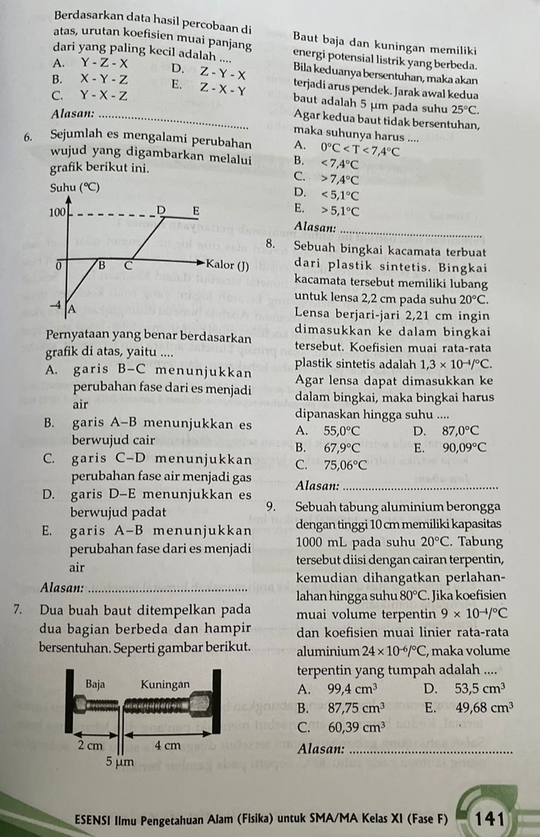 Berdasarkan data hasil percobaan di Baut baja dan kuningan memiliki
atas, urutan koefisien muai panjang
dari yang paling kecil adalah .... energi potensial listrik yang berbeda.
A. Y-Z-X D.
B. X-Y-Z E. Z-Y-X Bila keduanya bersentuhan, maka akan
C. Y-X-Z Z-X-Y terjadi arus pendek. Jarak awal kedua
baut adalah 5 μm pada suhu
Alasan: _ 25°C.
Agar kedua baut tidak bersentuhan,
maka suhunya harus ....
6. Sejumlah es mengalami perubahan A. 0°C
wujud yang digambarkan melalui B. <7,4°C
grafik berikut ini.
C. 7,4°C
D. <5,1°C
E.
5,1°C
Alasan:_
8. Sebuah bingkai kacamata terbuat
dari plastik sintetis. Bingkai
kacamata tersebut memiliki lubang
untuk lensa 2,2 cm pada suhu 20°C.
Lensa berjari-jari 2,21 cm ingin
dimasukkan ke dalam bingkai
Pernyataan yang benar berdasarkan tersebut. Koefisien muai rata-rata
grafik di atas, yaitu ....
plastik sintetis adalah 1,3* 10^(-4)/^circ C.
A. garis B-C menunjukkan Agar lensa dapat dimasukkan ke
perubahan fase dari es menjadi dalam bingkai, maka bingkai harus
air
dipanaskan hingga suhu ....
B. garis A-B menunjukkan es A. 55,0°C D. 87,0°C
berwujud cair
B. 67,9°C E. 90,09°C
C. garis C-D menunjukkan C. 75,06°C
perubahan fase air menjadi gas Alasan:_
D. garis D-E menunjukkan es
berwujud padat 9. Sebuah tabung aluminium berongga
E. garis A-B menunjukkan dengan tinggi 10 cm memiliki kapasitas
perubahan fase dari es menjadi 1000 mL pada suhu 20°C. Tabung
air
tersebut diisi dengan cairan terpentin,
kemudian dihangatkan perlahan-
Alasan:_
lahan hingga suhu 80°C. Jika koefisien
7. Dua buah baut ditempelkan pada muai volume terpentin 9* 10^(-4)/^circ C
dua bagian berbeda dan hampir dan koefisien muai linier rata-rata
bersentuhan. Seperti gambar berikut. aluminium 24* 10^(-6)/^circ C , maka volume
terpentin yang tumpah adalah ....
A. 99,4cm^3 D. 53,5cm^3
B. 87,75cm^3 E. 49,68cm^3
C. 60,39cm^3
Alasan:_
ESENSI Ilmu Pengetahuan Alam (Fisika) untuk SMA/MA Kelas XI (Fase F) 141