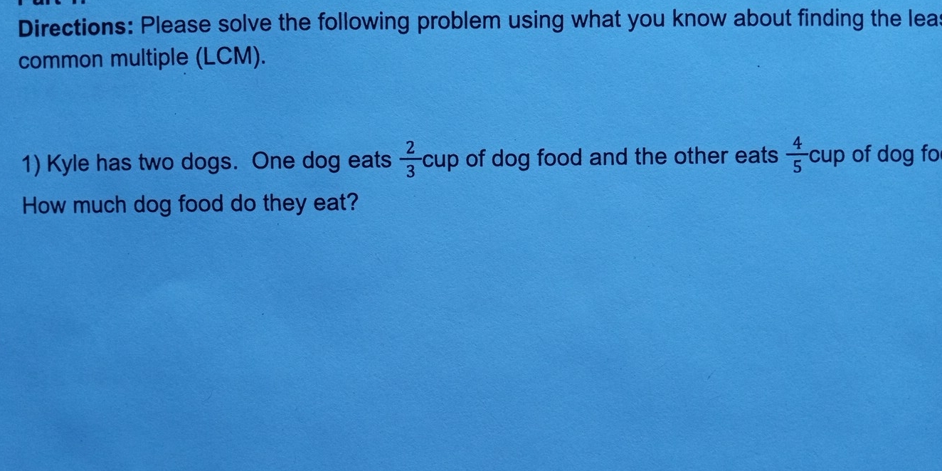 Directions: Please solve the following problem using what you know about finding the leas 
common multiple (LCM). 
1) Kyle has two dogs. One dog eats  2/3  cup of dog food and the other eats .  4/5 cup I of dog fo 
How much dog food do they eat?