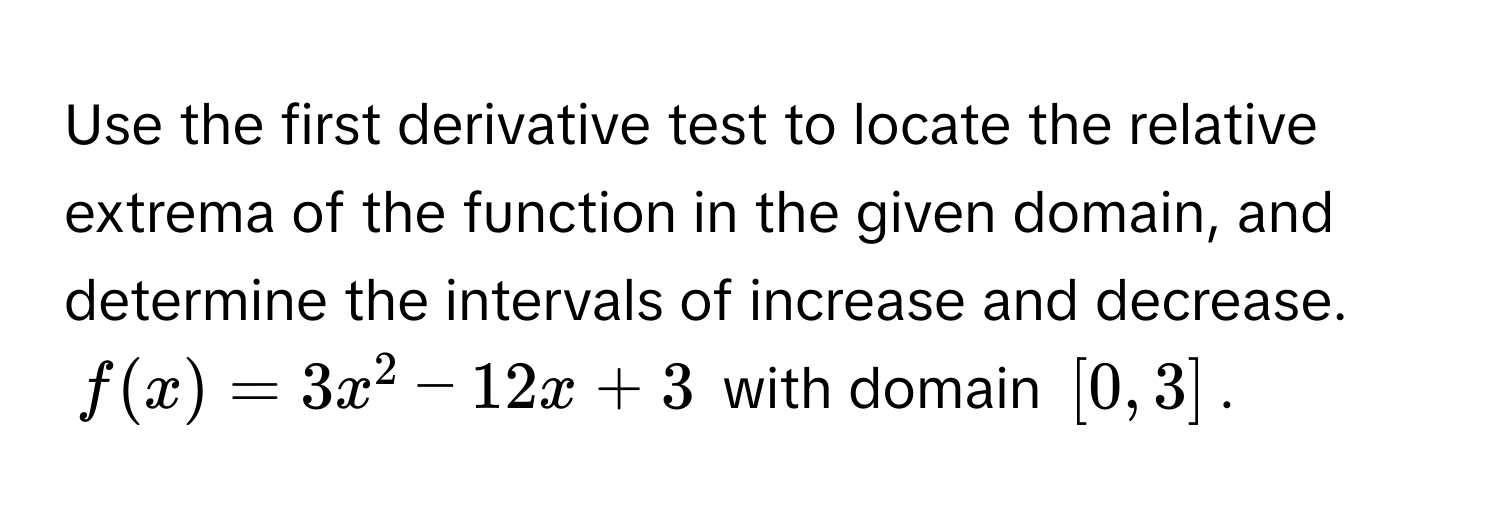 Use the first derivative test to locate the relative extrema of the function in the given domain, and determine the intervals of increase and decrease. 
$f(x) = 3x^2 − 12x + 3$ with domain $[0, 3]$.