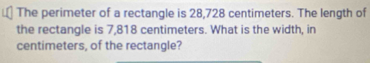 The perimeter of a rectangle is 28,728 centimeters. The length of 
the rectangle is 7,818 centimeters. What is the width, in 
centimeters, of the rectangle?