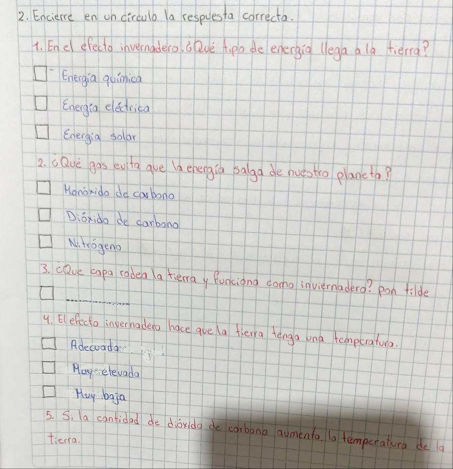 Enciere en on circulo la respuesta correcta.
1. En el efecto invernadero. b lve tipo de energig (lega a la fiērra?
Eneigia quimica
Energia elecrica
Energia sollar
2. cDve gas evita ave (d enengia salga de nuestro planeta?
Honoxido de carbono
D:ōxido de carbono
Ni trogeno
_
3. cDue capa radea a tierray funciona dono inviernadero? pon filde
4. Elefecto invernadeto hace aue a flerra tenga ona temperatura.
Adecoada
Mage-elevada
Huy baja
5. S. a cantidad de diǒrido de carbono aumenta (a temperatura de a
tierra.