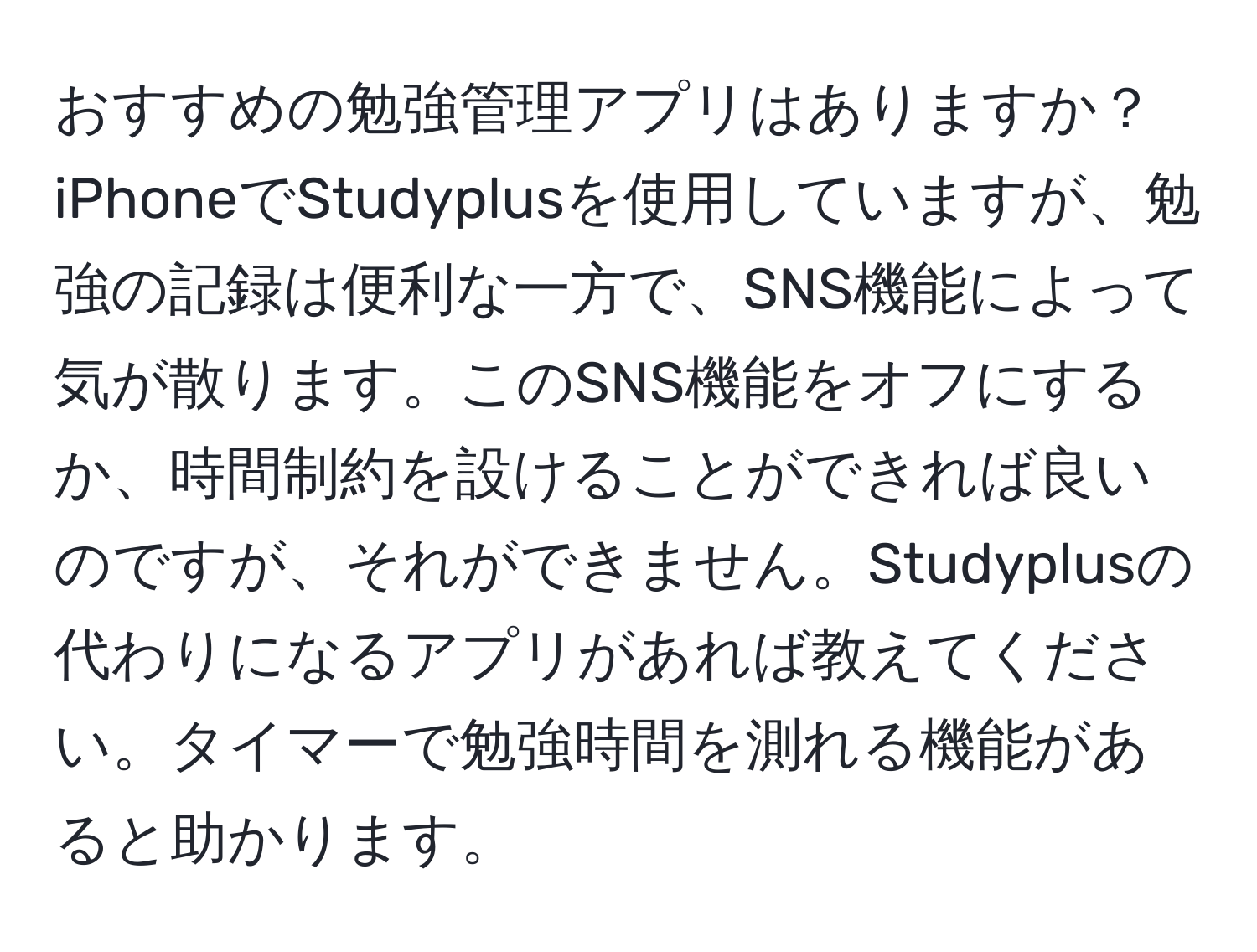 おすすめの勉強管理アプリはありますか？iPhoneでStudyplusを使用していますが、勉強の記録は便利な一方で、SNS機能によって気が散ります。このSNS機能をオフにするか、時間制約を設けることができれば良いのですが、それができません。Studyplusの代わりになるアプリがあれば教えてください。タイマーで勉強時間を測れる機能があると助かります。