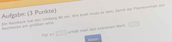 Aufgabe: (3 Punkte) 
Ein Rechteck hat den Umfang 80 cm. Wie breit muss es sein, damit der Flächeninhalt des 
Rechtecks am größten wird. 
Für x=□ erhält man den extremen Wert: □ 
lösen