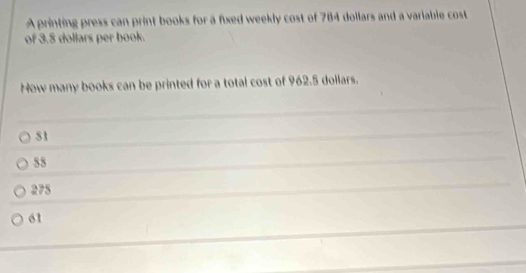 A printing press can print books for a fixed weekly cost of 784 dollars and a variable cost
of 3.5 dollars per book.
How many books can be printed for a total cost of 962.5 dollars.
S1
55
275
61