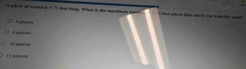 A piece of wood is 6.75 feet long. What is the moximum number t0.76-foot pieces that can be cut from the wood?
8 pieces
9 pieces
10 pieces
11 pieces