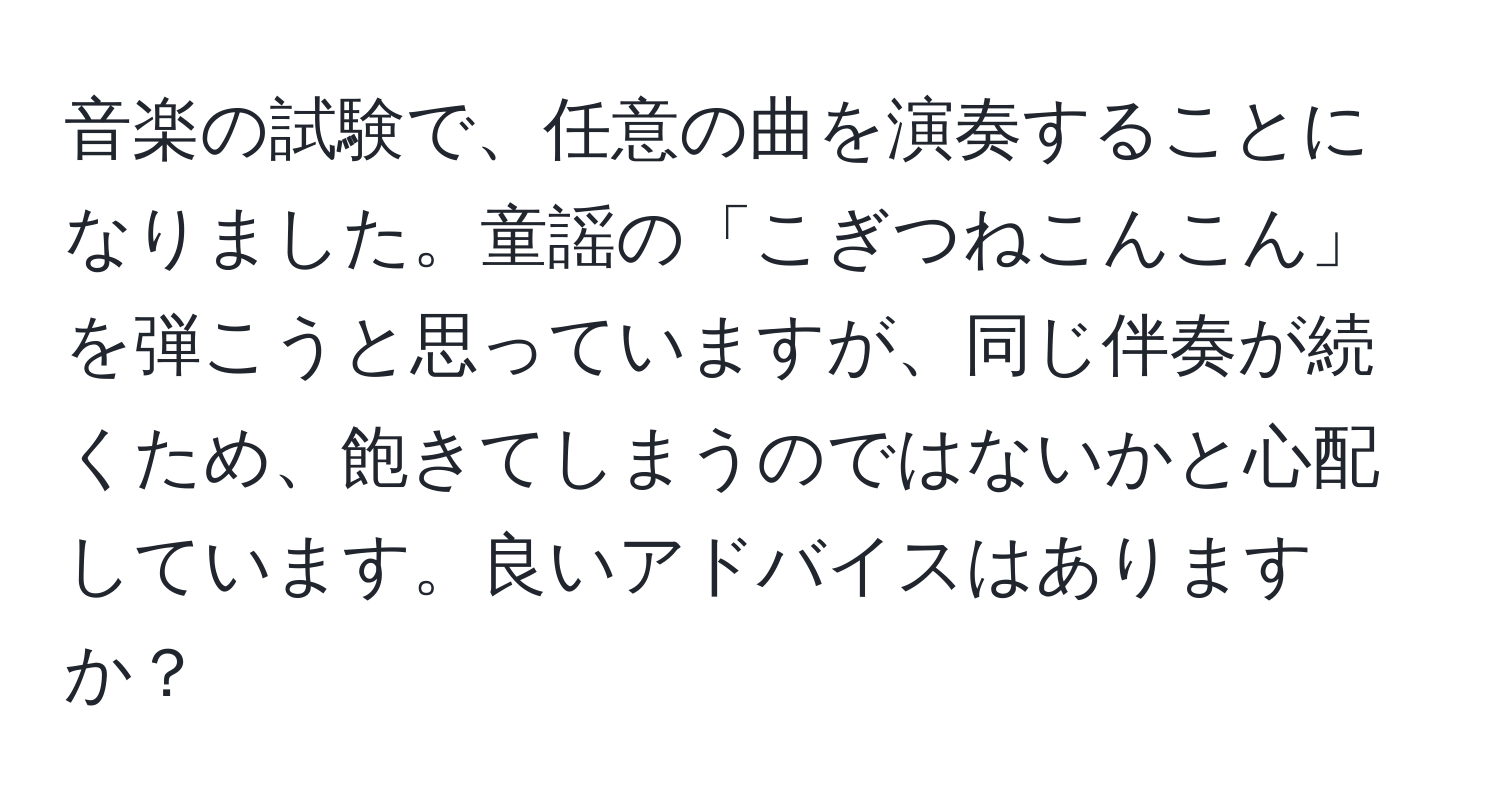 音楽の試験で、任意の曲を演奏することになりました。童謡の「こぎつねこんこん」を弾こうと思っていますが、同じ伴奏が続くため、飽きてしまうのではないかと心配しています。良いアドバイスはありますか？