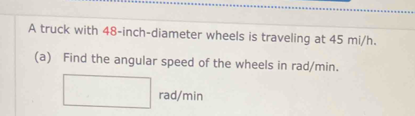 A truck with 48-inch -diameter wheels is traveling at 45 mi/h. 
(a) Find the angular speed of the wheels in rad/min.
□ rad/min