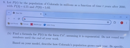 Let P(t) be the population of Colorado in millions as a function of time t years after 2000. 
with P(3)=4.55 and P(9)=5.02. 
C Now Tal χ + 
G 
☆ ; 
Buf! Portal Carsn Weris Assign Sailar Söng 
(b) Find a formula for P(t) in the form Ca^t , assuming it is exponential. Do not round any 
numbers until the end of your work. 
Based on your model, describe how Colorado's population grows each year. Be specific.