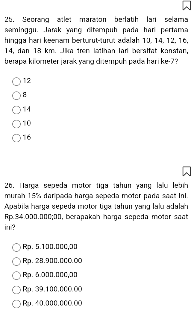 Seorang atlet maraton berlatih lari selama
seminggu. Jarak yang ditempuh pada hari pertama
hingga hari keenam berturut-turut adalah 10, 14, 12, 16,
14, dan 18 km. Jika tren latihan lari bersifat konstan,
berapa kilometer jarak yang ditempuh pada hari ke -7?
12
8
14
10
16
26. Harga sepeda motor tiga tahun yang lalu lebih
murah 15% daripada harga sepeda motor pada saat ini.
Apabila harga sepeda motor tiga tahun yang lalu adalah
Rp.34.000.000;00, berapakah harga sepeda motor saat
ini?
Rp. 5.100.000,00
Rp. 28.900.000.00
Rp. 6.000.000,00
Rp. 39.100.000.00
Rp. 40.000.000.00