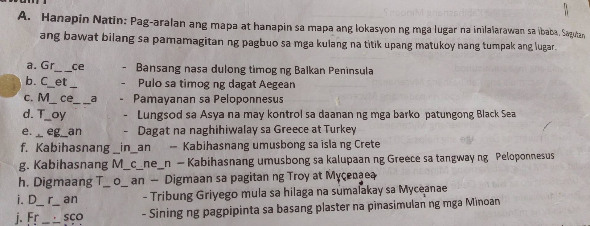 Hanapin Natin: Pag-aralan ang mapa at hanapin sa mapa ang lokasyon ng mga lugar na inilalarawan sa ibaba. Sagutan 
ang bawat bilang sa pamamagitan ng pagbuo sa mga kulang na titik upang matukoy nang tumpak ang lugar. 
a. Gr_ ce Bansang nasa dulong timog ng Balkan Peninsula 
b. C_ et_ Pulo sa timog ng dagat Aegean 
c. M_ ce_ a Pamayanan sa Peloponnesus 
d. T_ oy - Lungsod sa Asya na may kontrol sa daanan ng mga barko patungong Black Sea 
e._ eg_ an - Dagat na naghihiwalay sa Greece at Turkey 
f. Kabihasnang _in_ an - Kabihasnang umusbong sa isla ng Crete 
g. Kabihasnang M_ c_ne_n - Kabihasnang umusbong sa kalupaan ng Greece sa tangway ng Peloponnesus 
h. Digmaang T an — Digmaan sa pagitan ng Troy at Mycenaea 
i. D r an __ - Tribung Griyego mula sa hilaga na súmaľakay sa Myceanae 
j. Fr_ _sCo - Sining ng pagpipinta sa basang plaster na pinasimulan ng mga Minoan