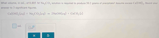 What volume, in mL, of 0.405 M Na_2CO_3 solution is required to produce 50.2 grams of precipitate? Assume excess Ca(OH)_2. Round your 
answer to 3 significant figures.
Ca(OH)_2(aq)+Na_2CO_3(aq)to 2NaOH(aq)+CaCO_3(s)
□ m □ .□^(□)
× 5