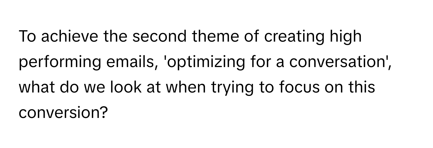 To achieve the second theme of creating high performing emails, 'optimizing for a conversation', what do we look at when trying to focus on this conversion?