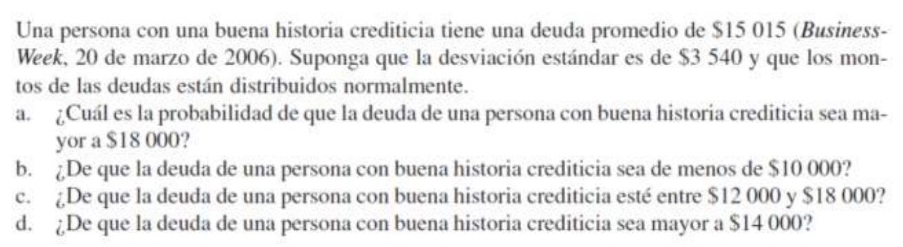 Una persona con una buena historia crediticia tiene una deuda promedio de $15 015 (Business-
Week, 20 de marzo de 2006). Suponga que la desviación estándar es de $3 540 y que los mon-
tos de las deudas están distribuidos normalmente.
a. ¿Cuál es la probabilidad de que la deuda de una persona con buena historia crediticia sea ma-
yor a $18 000?
b. ¿De que la deuda de una persona con buena historia crediticia sea de menos de $10 000?
c. ¿De que la deuda de una persona con buena historia crediticia esté entre $12 000 y $18 000?
d. ¿De que la deuda de una persona con buena historia crediticia sea mayor a $14 000?