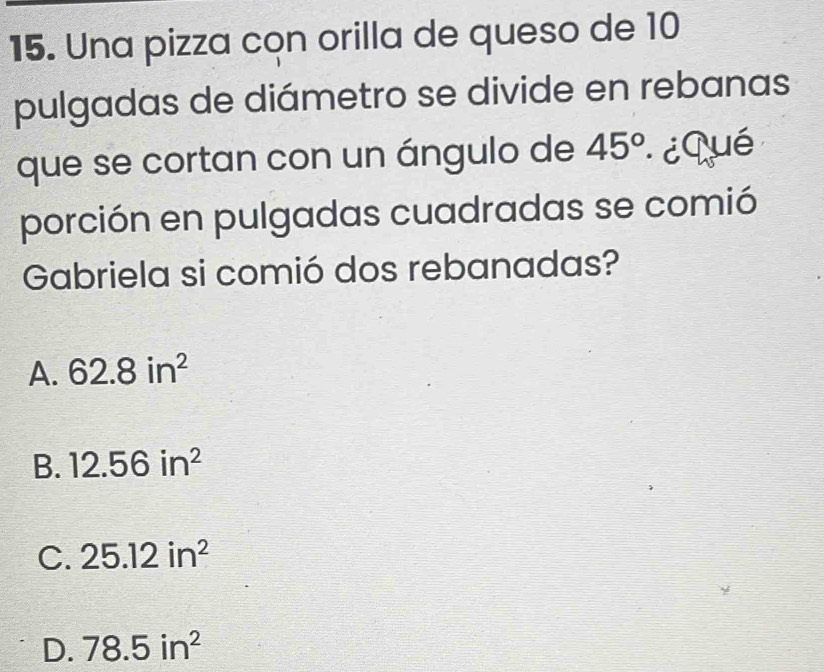 Una pizza con orilla de queso de 10
pulgadas de diámetro se divide en rebanas
que se cortan con un ángulo de 45° ¿Qué
porción en pulgadas cuadradas se comió
Gabriela si comió dos rebanadas?
A. 62.8in^2
B. 12.56in^2
C. 25.12in^2
D. 78.5in^2