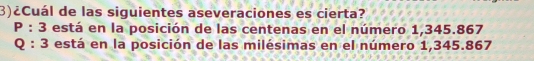 3)¿Cuál de las siguientes aseveraciones es cierta?
P:3 está en la posición de las centenas en el número 1,345.867
Q:3 está en la posición de las milésimas en el número 1,345.867