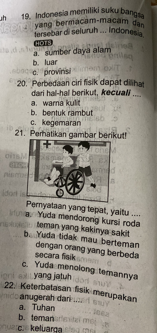 Indonesia memiliki suku bangsa
yang bermacam-macam dan
tersebar di seluruh ... Indonesia.
HOTS
a. sumber daya alam
b. luar
c. provinsi
20. Perbedaan ciri fisik dapat dilihat
dari hal-hal berikut, kecuali ....
a. warna kulit
b. bentuk rambut
c. kegemaran
21. Perhatikan gambar berikut!
Pernyataan yang tepat, yaitu ....
a. Yuda mendorong kursi roda
teman yang kakinya sakit
b. Yuda tidak mau berteman
dengan orang yang berbeda
secara fisik
c. Yuda menolong temannya
yang jatuh
22. Keterbatasan fisik merupakan
anugerah dari
a. Tuhan
b. teman
c. keluarga