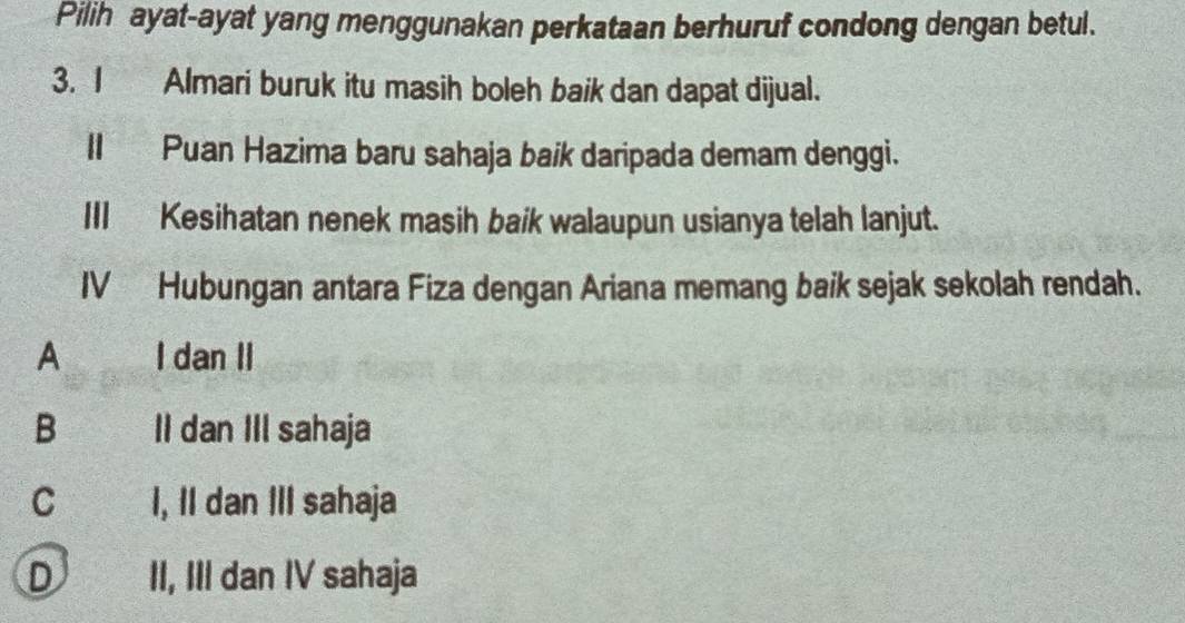 Pilih ayat-ayat yang menggunakan perkataan berhuruf condong dengan betul.
3. I Almari buruk itu masih boleh baik dan dapat dijual.
II Puan Hazima baru sahaja baik daripada demam denggi.
III Kesihatan nenek masih baik walaupun usianya telah lanjut.
IV Hubungan antara Fiza dengan Ariana memang baik sejak sekolah rendah.
A I dan II
B l II dan IIl sahaja
c££ I, II dan III sahaja
D II, III dan IV sahaja