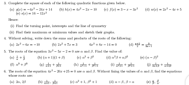 Complete the square of each of the following quadratic functions given below.
(a) g(x)=-4x^2-24x+14 (b) h(x)=4x^2-2x-10 (c) f(x)=3-x-3x^2 (d) w(x)=2x^2-4x+5
(e) s(x)=16-12x^2
Hence:
(i) Find the turning point, intercepts and the line of symmetry
(ii) Find their maximum or minimum values and sketch their graphs.
4. Without solving, write down the sums and products of the roots of the following:
(a) 2x^2-6x=-10 (b) 2x^2+7x=3 6x^2+8x-14=0 (d)  (x+2)/2 = 3/3x-1 
5. The roots of the equation 3x^2-5x-2=0 are α and β. Find the value of:
(a)  1/alpha  + 1/beta   (b) (alpha +1)(1+beta ) (c) alpha^2+beta^2 (d) alpha^2beta +alpha beta^2 (e) (alpha -beta )^2
(f) alpha^3+beta^3 (g)  1/alpha +1 + 1/beta +1  (h)  1/alpha^2-1 + 1/beta^2-1  (i)  1/alpha^2+1 + 1/beta^2+1  (j)  1/2alpha +beta  + 1/alpha +2beta  
6. The roots of the equation 4x^2-20x+25=0 are α and β. Without fining the values of α and β, find the equations
whose roots are:
(a) 2α, 2β (b)  1/alpha +1 , 1/beta +1  (c) alpha^2+1,beta^2+1 (d) alpha -beta ,beta -alpha (e)  alpha /beta  , beta /alpha  .