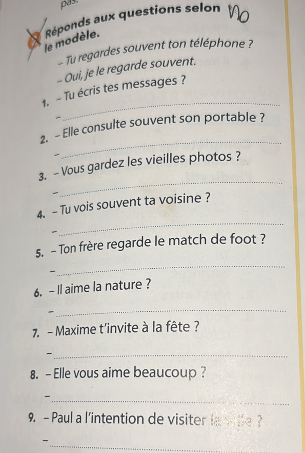 pas. 
X Réponds aux questions selon 
le modèle. 
Tu regardes souvent ton téléphone ? 
- Oui, je le regarde souvent. 
1. - Tu écris tes messages ? 

_ 
2. - Elle consulte souvent son portable ? 

_ 
_ 
3. - Vous gardez les vieilles photos ? 
4. - Tu vois souvent ta voisine ? 

_ 
5. - Ton frère regarde le match de foot ? 

_ 
6. -Il aime la nature ? 
_ 

7. - Maxime t’invite à la fête ? 
_ 
8. - Elle vous aime beaucoup ? 
_- 
9. - Paul a l'intention de visiter la ville ? 
_-