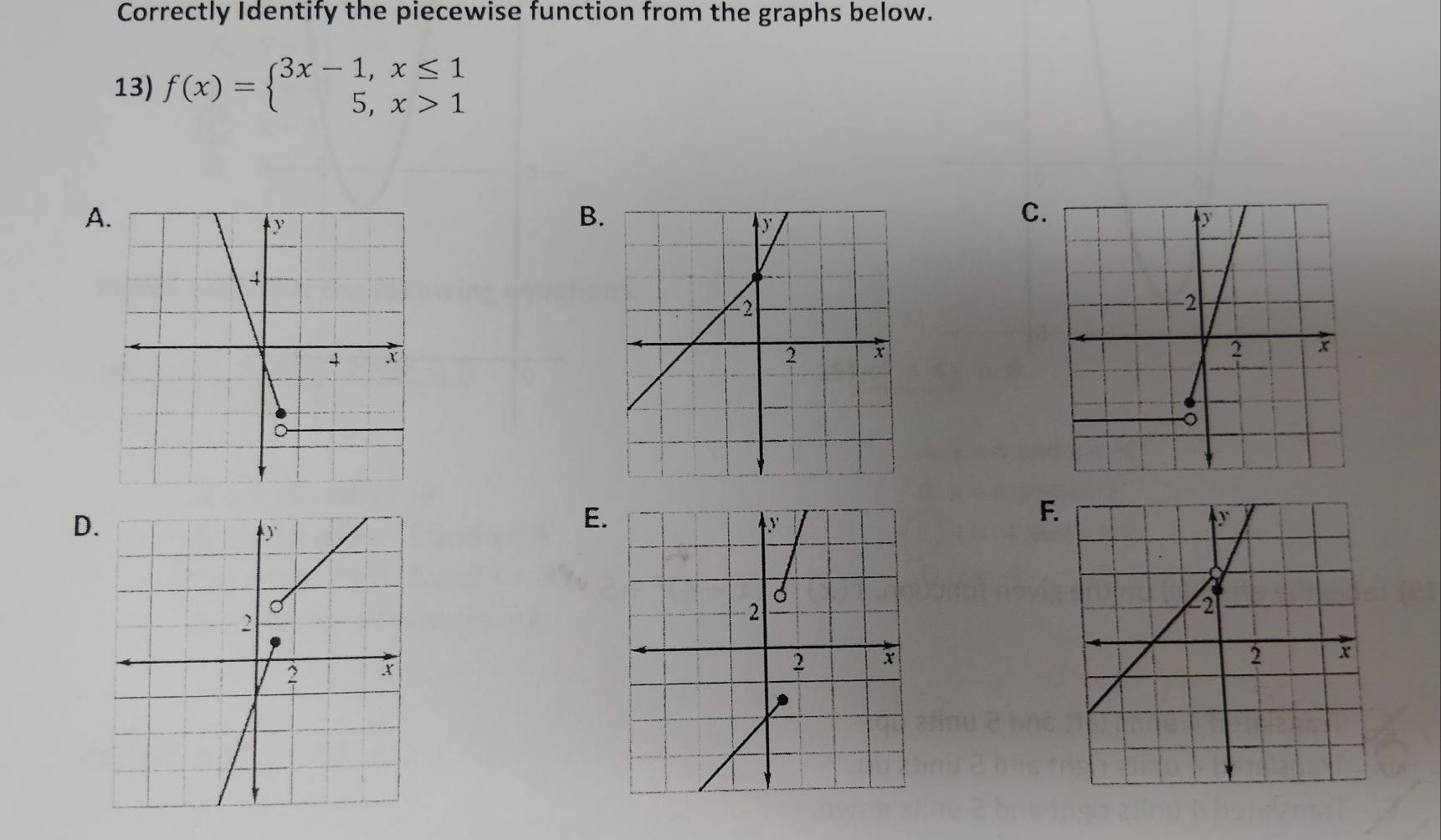 Correctly Identify the piecewise function from the graphs below. 
13) f(x)=beginarrayl 3x-1,x≤ 1 5,x>1endarray.
A 
B. 
C 
D 
E. 
F