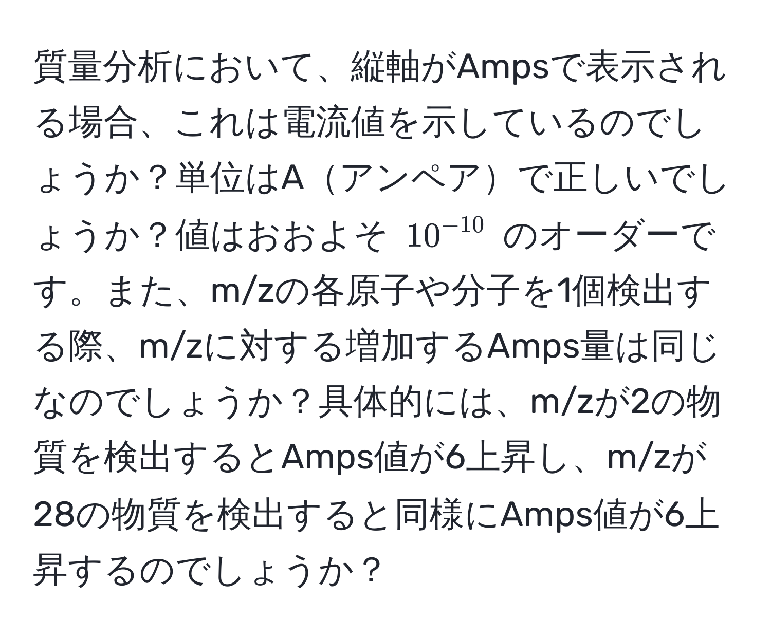 質量分析において、縦軸がAmpsで表示される場合、これは電流値を示しているのでしょうか？単位はAアンペアで正しいでしょうか？値はおおよそ $10^(-10)$ のオーダーです。また、m/zの各原子や分子を1個検出する際、m/zに対する増加するAmps量は同じなのでしょうか？具体的には、m/zが2の物質を検出するとAmps値が6上昇し、m/zが28の物質を検出すると同様にAmps値が6上昇するのでしょうか？