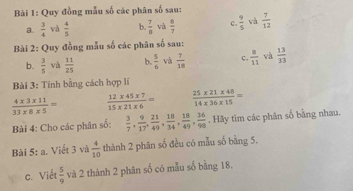 Quy đồng mẫu số các phân số sau:
a.  3/4  và  4/5  b.  7/8  và  8/7  c.  9/5  và  7/12 
Bài 2: Quy đồng mẫu số các phân số sau:
b.  3/5  và  11/25  b.  5/6  và  7/18  c.  8/11  và  13/33 
Bài 3: Tính bằng cách hợp lí
 (4* 3* 11)/33* 8* 5 =  (12* 45* 7)/15* 21* 6 =  (25* 21* 48)/14* 36* 15 =
Bài 4: Cho các phân số:  3/7 ,  9/17 ,  21/49 ,  18/34 ,  18/49 ,  36/98 . Hãy tìm các phân số bằng nhau.
Bài 5: a. Viết 3 và  4/10  thành 2 phân số đều có mẫu số bằng 5.
c. Viết  5/9  và 2 thành 2 phân số có mẫu số bằng 18.