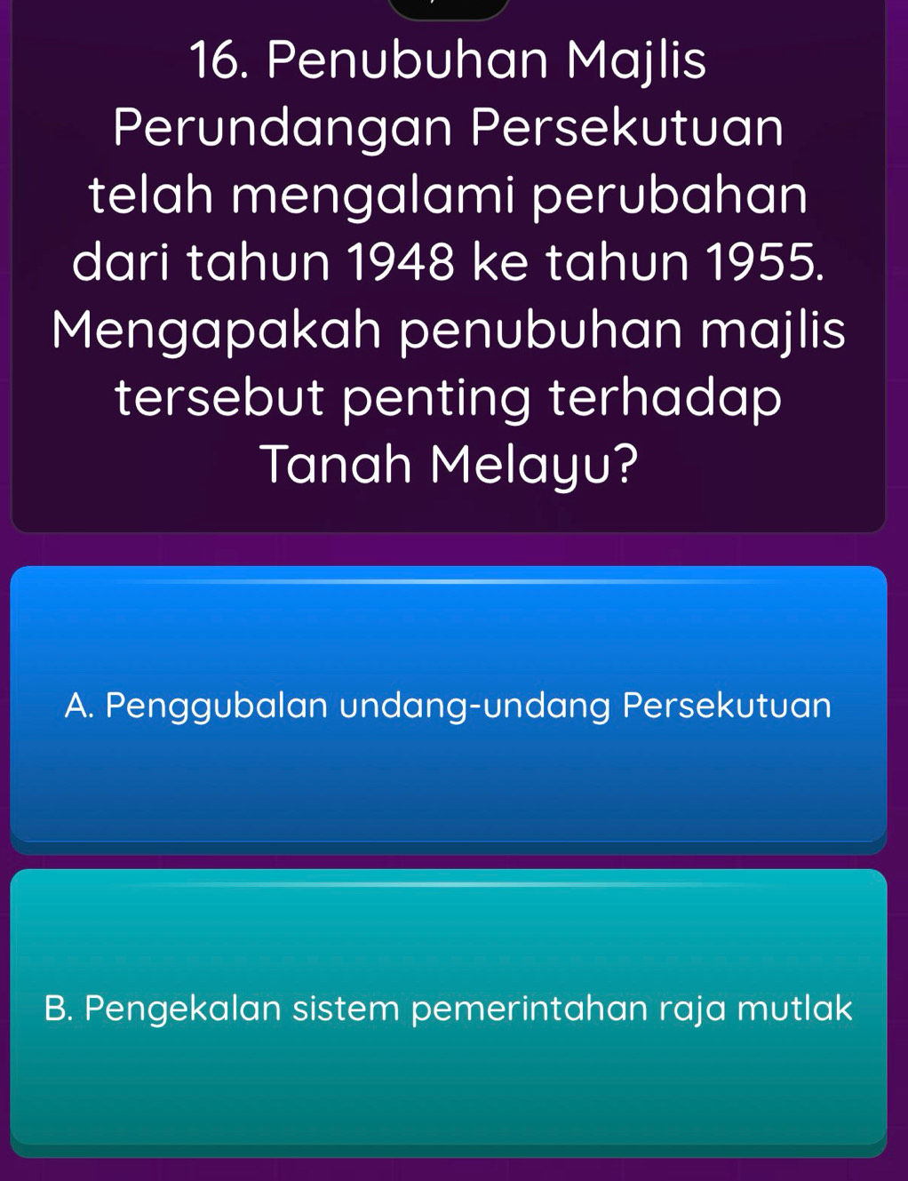 Penubuhan Majlis
Perundangan Persekutuan
telah mengalami perubahan
dari tahun 1948 ke tahun 1955.
Mengapakah penubuhan majlis
tersebut penting terhadap
Tanah Melayu?
A. Penggubalan undang-undang Persekutuan
B. Pengekalan sistem pemerintahan raja mutlak