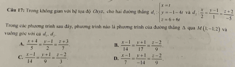 Trong không gian với hệ tọa độ Oxyz, cho hai đường thẳng d_1:beginarrayl x=t y=-1-4t z=6+6tendarray. và d_2: x/2 = (y-1)/1 = (z+2)/-5 
Trong các phương trình sau đây, phương trình nào là phương trình của đường thắng △ qua M(1;-1;2) và
vuông góc với cả d_1, d_2.
A.  (x+4)/5 = (y-1)/2 = (z+3)/7 .  (x-1)/14 = (y+1)/17 = (z-2)/9 . 
B.
C.  (x-1)/14 = (y+1)/9 = (z-2)/3 .  (x-1)/7 = (y+1)/-14 = (z-2)/9 . 
D.