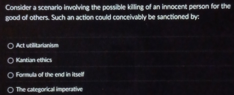 Consider a scenario involving the possible killing of an innocent person for the
good of others. Such an action could conceivably be sanctioned by:
Act utilitarianism
Kantian ethics
Formula of the end in itself
The categorical imperative