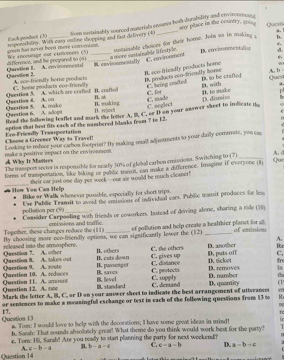 any place in the country, going
Each product (3) from sustainably sourced materials ensures both durability and environmental
a. 
responsibility. With easy online shopping and fast delivery (4)_ Questi
sustainable choices for their home. Join us in making a
b.
green has never been more convenient.
c.
We encourage our customers (5)
difference, and be prepared to (6) _a more sustainable lifestyle. D. environmentalist d.
Question 1. A. environmental _B. environmentally C. environment
e.
Question 2.
B. eco-friendly products home
w
D. products eco-friendly home
D. to be crafted
A. eco-friendly home products A. b -
C. home products eco-friendly Quest
C. being crafted D. with
a.
Question 3. A. which are crafted B. crafted
C. made D. to make
Question 4. A. on B. at C. for
pl
Question 5. A. make B. making
C. neglect D. dismiss
b
Question 6. A. adopt B. reject
c
Read the following leaflet and mark the letter A, B, C, or D on your answer sheet to indicate the o
option that best fits each of the numbered blanks from 7 to 12.
n
(
Eco-Friendly Transportation
Choose a Greener Way to Travel!   
Looking to reduce your carbon footprint? By making small adjustments to your daily commute, you can
make a positive impact on the environment.
& Why It Matters Que A. d
The transport sector is responsible for nearly 30% of global carbon emissions. Switching to (7)_
forms of transportation, like biking or public transit, can make a difference. Imagine if everyone (8)
_
their car just one day per week—our air would be much cleaner!
How You Can Help
Bike or Walk whenever possible, especially for short trips.
Use Public Transit to avoid the emissions of individual cars. Public transit produces far less
pollution per (9) _、
Consider Carpooling with friends or coworkers. Instead of driving alone, sharing a ride (10)
emissions and traffic.
Together, these changes reduce the (11) of pollution and help create a healthier planet for all.
By choosing more eco-friendly options, we can significantly lower the (12) _of emissions
A.
released into the atmosphere. Re
Question 7. A. other B. others C. the others D. another
Question 8. A. takes out B. cuts down C. gives up D. puts off
C,
Question 9. A. route B. passenger C. distance D. ticket fro
Question 10. A. reduces B. saves C. protects D. removes
In
Question 11. A. amount B. level C. supply D. number the
Question 12. A. rate B. standard C. demand D. quantity
(1
Mark the letter A, B, C, or D on your answer sheet to indicate the best arrangement of utterances en
or sentences to make a meaningful exchange or text in each of the following questions from 13 to R
re
17.
Question 13 re
a. Tom: I would love to help with the decorations; I have some great ideas in mind!
in
b. Sarah: That sounds absolutely great! What theme do you think would work best for the party? 1
c. Tom: Hi, Sarah! Are you ready to start planning the party for next weekend? n
A. c-b-a B. b-a-c
C. c-a-b D. a-b-c a
Question 14
