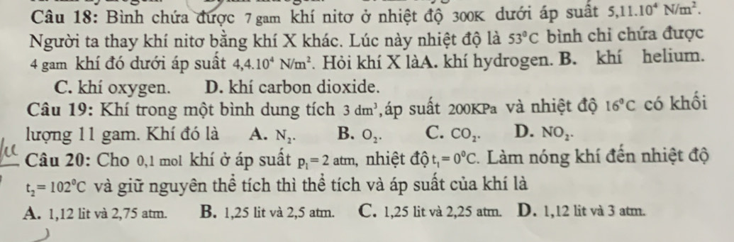 Bình chứa được 7 gam khí nitơ ở nhiệt độ 300K dưới áp suất 5, 11.10^4N/m^2. 
Người ta thay khí nitơ bằng khí X khác. Lúc này nhiệt độ là 53°C bình chi chứa được
4 gam khí đó dưới áp suất 4, 4.10^4N/m^2. Hỏi khí X làA. khí hydrogen. B. khí helium.
C. khí oxygen. D. khí carbon dioxide.
Câu 19: Khí trong một bình dung tích 3dm^3 ,áp suất 200KPa và nhiệt độ 16°C có khối
lượng 11 gam. Khí đó là A. N_2. B. O_2. C. CO_2. D. NO_2. 
Câu 20: Cho 0,1 mol khí ở áp suất p_1=2atm nhiệt độ t_1=0^0C Làm nóng khí đến nhiệt độ
t_2=102°C và giữ nguyên thể tích thì thể tích và áp suất của khí là
A. 1,12 lit và 2,75 atm. B. 1,25 lit và 2,5 atm. C. 1,25 lit và 2,25 atm. D. 1,12 lit và 3 atm.