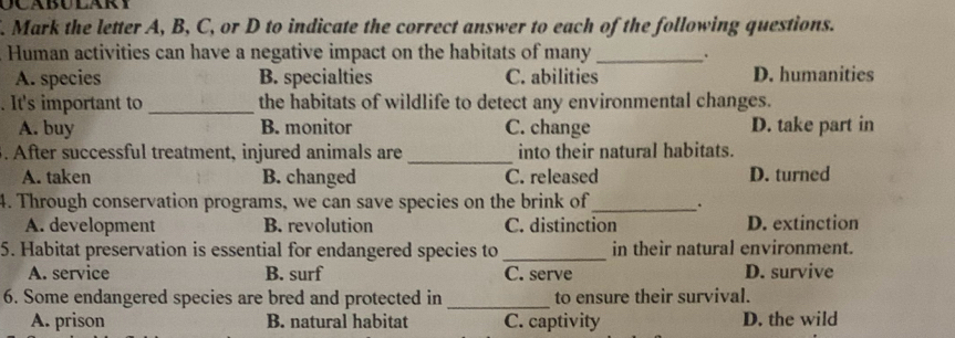 Mark the letter A, B, C, or D to indicate the correct answer to each of the following questions.
Human activities can have a negative impact on the habitats of many_ 、
A. species B. specialties C. abilities D. humanities
. It's important to _the habitats of wildlife to detect any environmental changes.
A. buy B. monitor C. change D. take part in
. After successful treatment, injured animals are_ into their natural habitats.
A. taken B. changed C. released D. turned
4. Through conservation programs, we can save species on the brink of_ .
A. development B. revolution C. distinction D. extinction
5. Habitat preservation is essential for endangered species to _in their natural environment.
A. service B. surf C. serve D. survive
6. Some endangered species are bred and protected in _to ensure their survival.
A. prison B. natural habitat C. captivity D. the wild