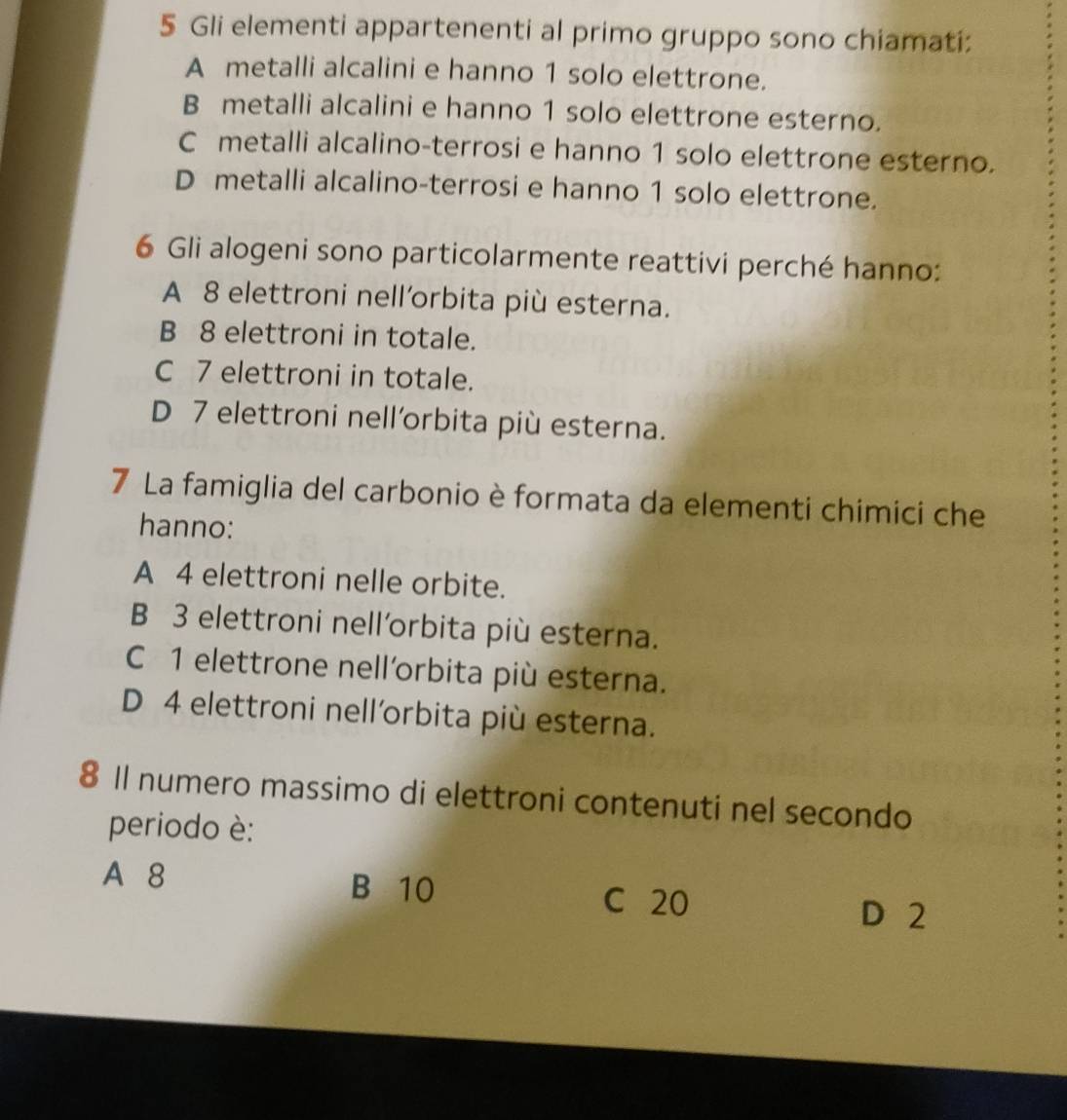 Gli elementi appartenenti al primo gruppo sono chiamati:
A metalli alcalini e hanno 1 solo elettrone.
B metalli alcalini e hanno 1 solo elettrone esterno.
C metalli alcalino-terrosi e hanno 1 solo elettrone esterno.
D metalli alcalino-terrosi e hanno 1 solo elettrone.
6 Gli alogeni sono particolarmente reattivi perché hanno:
A 8 elettroni nell’orbita più esterna.
B 8 elettroni in totale.
C 7 elettroni in totale.
D 7 elettroni nell'orbita più esterna.
7 La famiglia del carbonio è formata da elementi chimici che
hanno:
A 4 elettroni nelle orbite.
B 3 elettroni nell´rbita più esterna.
C 1 elettrone nell'orbita più esterna.
D 4 elettroni nell´rbita più esterna.
8 Il numero massimo di elettroni contenuti nel secondo
periodo è:
A 8 B 10 C 20
D 2