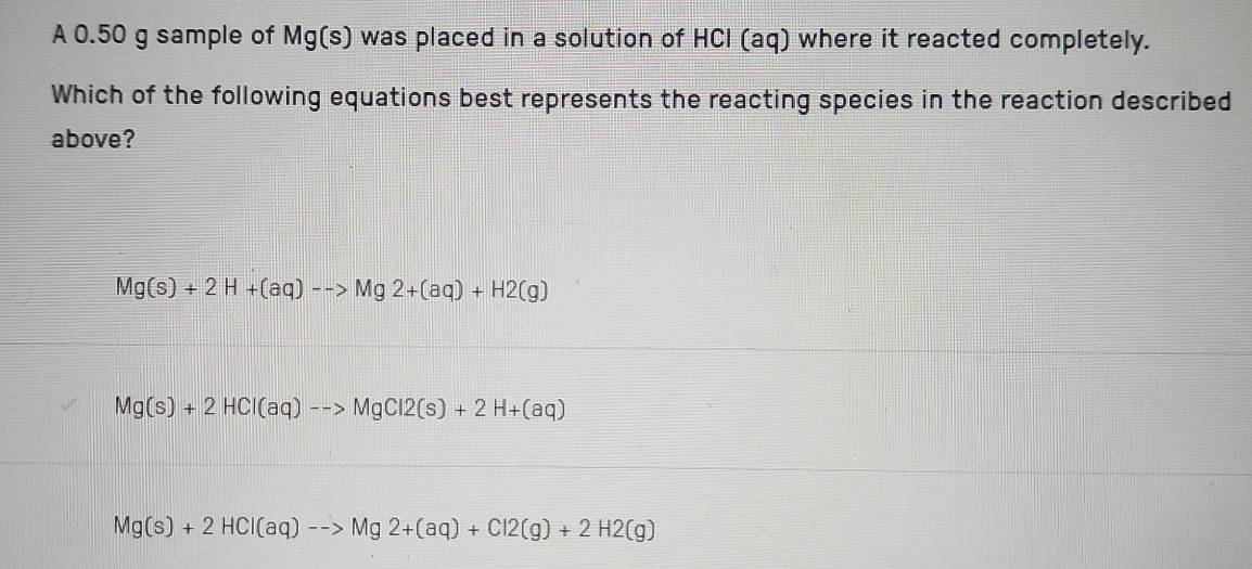 A 0.50 g sample of Mg(s) was placed in a solution of HCl (aq) where it reacted completely.
Which of the following equations best represents the reacting species in the reaction described
above?
Mg(s)+2H+(aq)-->Mg2+(aq)+H2(g)
Mg(s)+2HCl(aq)-to MgCl2(s)+2H+(aq)
Mg(s)+2HCl(aq)-to Mg2+(aq)+Cl2(g)+2H2(g)