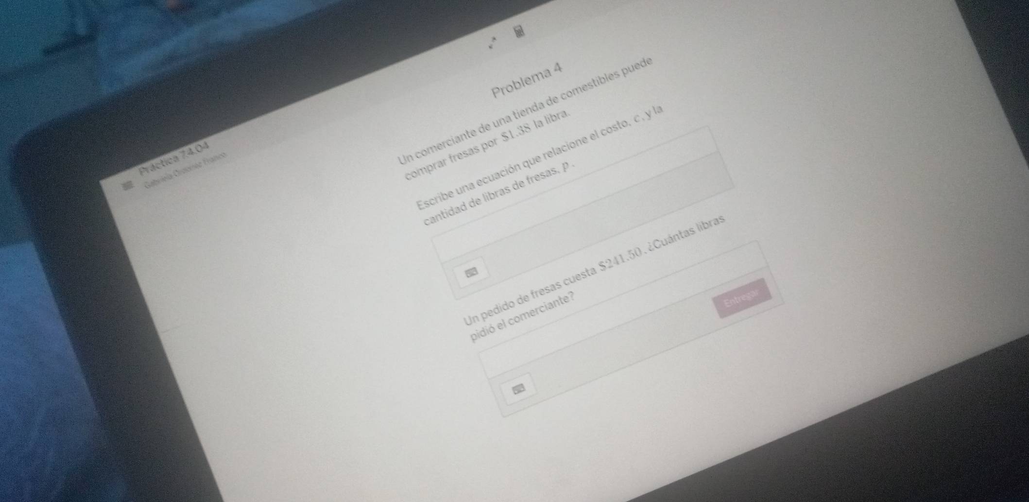 Problema 4 
In comerciante de una tienda de comestibles pueo 
comprar fresas por $1.38 la libra 
scribe una ecuación que relacione el costo, c, y l 
Práctica 74.04
Gabrieía Graorez Franca 
cantidad de libras de fresas, p 
En pedido de fresas cuesta $241.50. ¿Cuántas libra 
a 
pidió el comerciante? 
Entregar