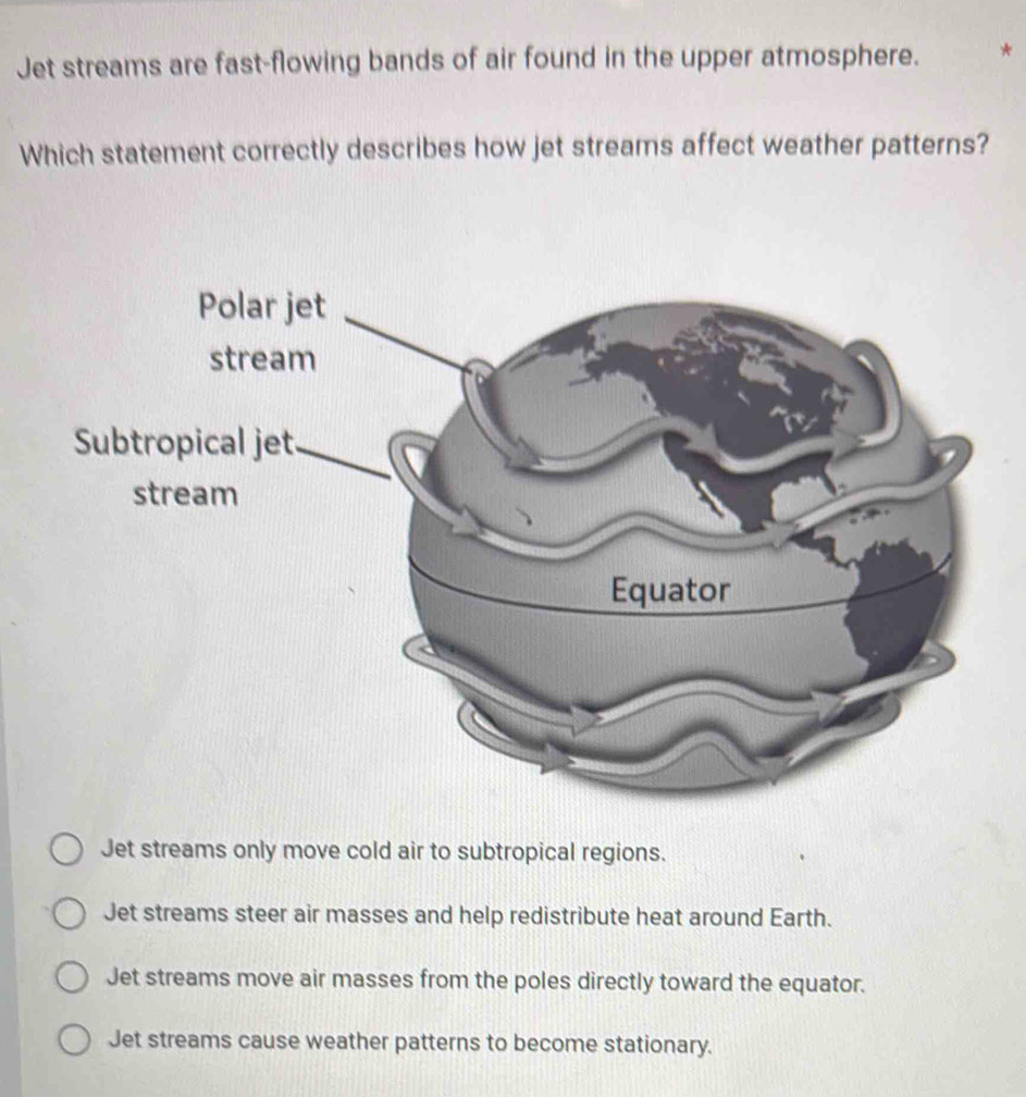 Jet streams are fast-flowing bands of air found in the upper atmosphere.
Which statement correctly describes how jet streams affect weather patterns?
Jet streams only move cold air to subtropical regions.
Jet streams steer air masses and help redistribute heat around Earth.
Jet streams move air masses from the poles directly toward the equator.
Jet streams cause weather patterns to become stationary.