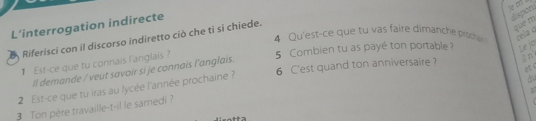 le m 
L’interrogation indirecte 
disponi 
4 Qu'est-ce que tu vas faire dimanche prochanin cela q 
Riferisci con il discorso indiretto ciò che ti si chiede. 
que m 
1 Est-ce que tu connais l'anglais ? 
5 Combien tu as payé ton portable ? Le jo 
et ( 
ll demande / veut savoir si je connais l’anglais. 
du 
2 Est-ce que tu iras au lycée l'année prochaine ? 6 C'est quand ton anniversaire ? 
j n 
a 
3 Ton père travaille-t-il le samedi ?