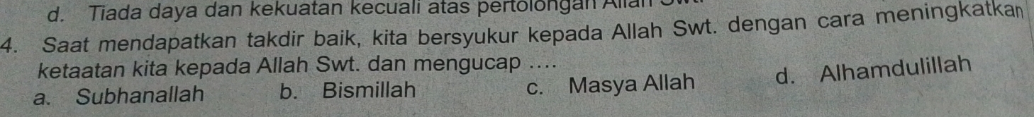 d. Tiada daya dan kekuatan kecuali atas pertolongan Alian
4. Saat mendapatkan takdir baik, kita bersyukur kepada Allah Swt. dengan cara meningkatka
ketaatan kita kepada Allah Swt. dan mengucap ....
d. Alhamdulillah
a. Subhanallah b. Bismillah c. Masya Allah