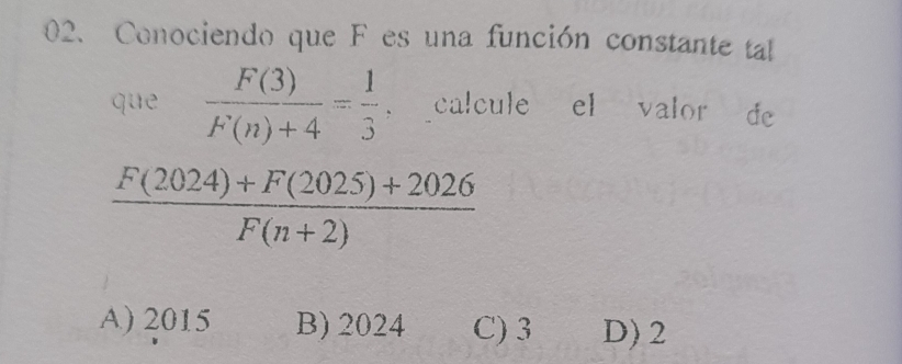 Conociendo que F es una función constante tal
que  F(3)/F(n)+4 = 1/3  calcule el valor de
 (F(2024)+F(2025)+2026)/F(n+2) 
A) 2015 B) 2024 C) 3 D) 2