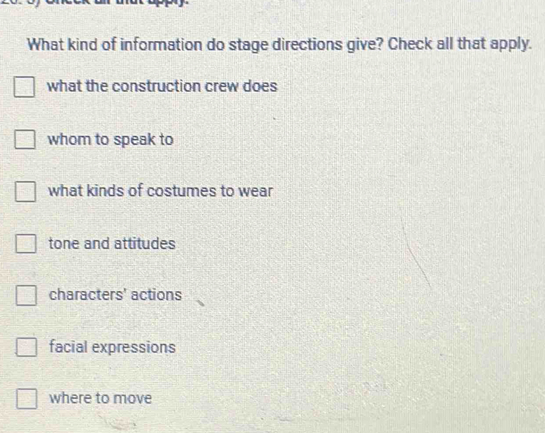 What kind of information do stage directions give? Check all that apply.
what the construction crew does
whom to speak to
what kinds of costumes to wear
tone and attitudes
characters' actions
facial expressions
where to move