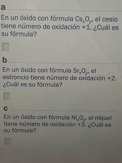 a 
En un óxido con fórmula Cs_xO_y , el cesio 
tiene número de oxidación +1. ¿Cuál es 
su fórmula? 
f 
_b 
En un óxido con fórmula Sr_xO_y , el 
estroncio tiene número de oxidación +2. 
¿Cuál es su fórmula? 
_C 
_ 
En un óxido con fórmula Ni_xO_y , el níquel 
tiene número de oxidación +3. ¿Cuál es 
su fórmula?