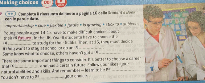 Making choices DDI VIDEO 
.. Completa il riassunto del testo a pagina 16 dello Student's Book 
con le parole date. 
apprenticeship • clue • flexible • future • is growing • stick to • subjects 
Young people aged 14 - 15 have to make difficult choices about 
their () future . In the UK, Year 9 students have to choose the 
(1)_ to study for their GCSEs. Then, at 16, they must decide 
if they want to stay at school or do an (2)_ 
Some know what to choose, others haven't got a (_ 
There are some important things to consider. It's better to choose a career 
that (4) _and has a certain future. Follow your likes, your 
natural abilities and skills. And remember — learn to be ()_ 
You don't have to (6)_ your choice.