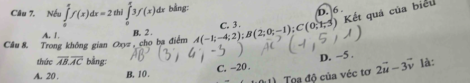 Nếu ∈tlimits _0^((π)f(x)dx=2 thì ∈tlimits _0^(π)3f(x)dx bằng:
D. 6.
Kết quả của biểu
A. 1.
B. 2.
Câu 8. Trong không gian Oxyz, cho ba điểm A(-1;-4;2); B(2;0;-1); C(0;1;3) C. 3.
thức overline AB).overline AC bằng: là:
C. -20. D. −5.
A. 20. B. 10 .
Tọa độ của véc tơ 2vector u-3vector v