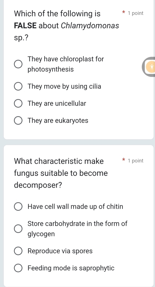 Which of the following is 1 point
FALSE about Chlamydomonas
sp.?
They have chloroplast for
photosynthesis
They move by using cilia
They are unicellular
They are eukaryotes
What characteristic make 1 point
fungus suitable to become
decomposer?
Have cell wall made up of chitin
Store carbohydrate in the form of
glycogen
Reproduce via spores
Feeding mode is saprophytic