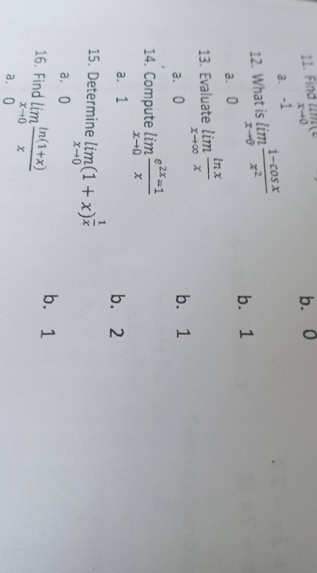 Find limlimits _xto 0(c b. 0
a. -1
12. What is limlimits _xto 0 (1-cos x)/x^2 
b. 1
a. 0
13. Evaluate limlimits _xto ∈fty  ln x/x 
a. 0
b. 1
14. Compute limlimits _xto 0 e^(2x)=1/x 
a. 1 b. 2
15. Determine limlimits _xto 0(1+x)^ 1/x 
a. 0
16. Find limlimits _xto 0 (ln (1+x))/x 
b. 1
a. 0